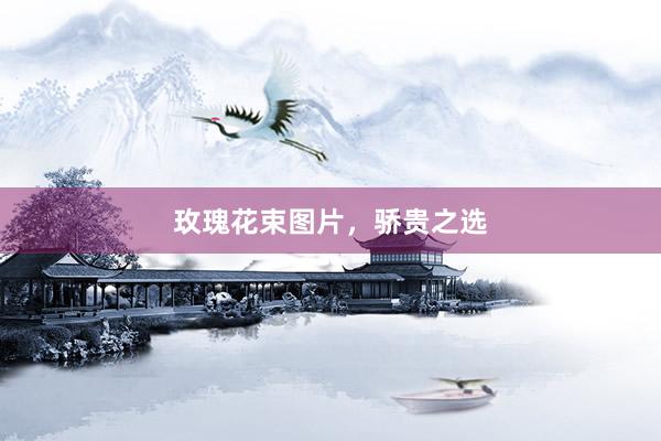 玫瑰花束图片，骄贵之选